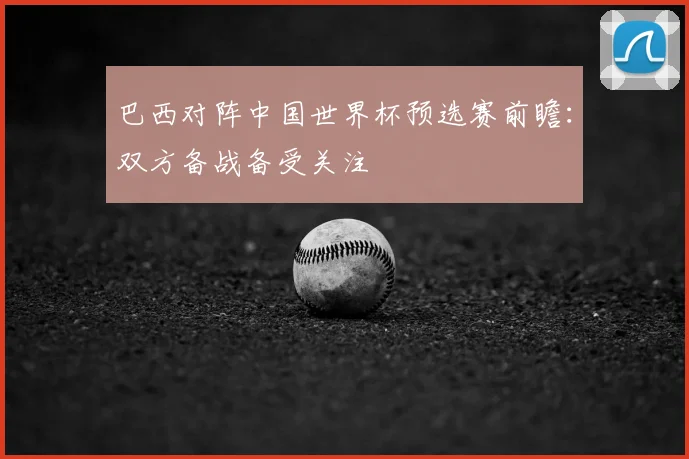 巴西对阵中国世界杯预选赛前瞻：双方备战备受关注