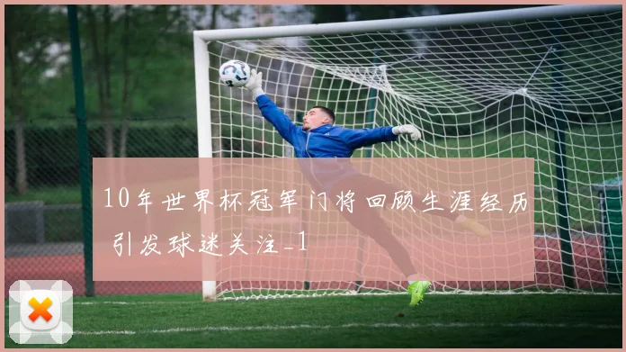 10年世界杯冠军门将回顾生涯经历 引发球迷关注_1