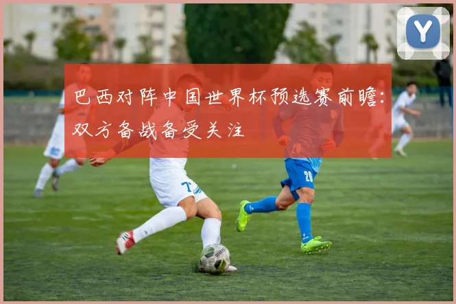 巴西对阵中国世界杯预选赛前瞻：双方备战备受关注