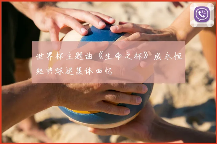 世界杯主题曲《生命之杯》成永恒经典球迷集体回忆