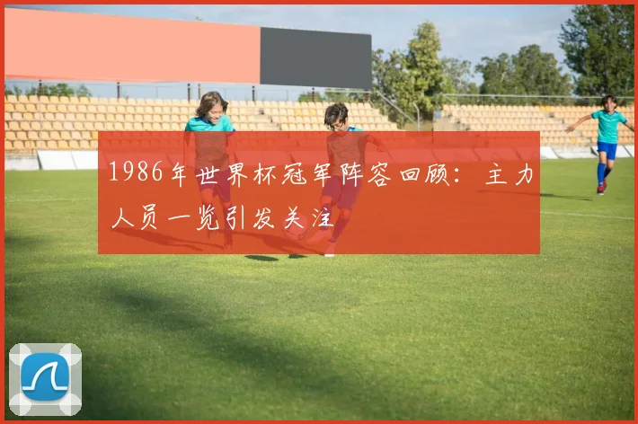 1986年世界杯冠军阵容回顾:主力人员一览引发关注