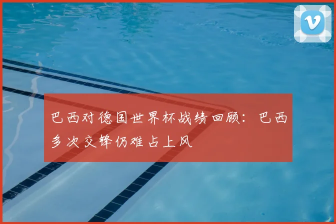 巴西对德国世界杯战绩回顾:巴西多次交锋仍难占上风