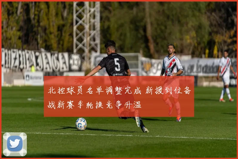北控球员名单调整完成 新援到位备战新赛季轮换竞争升温